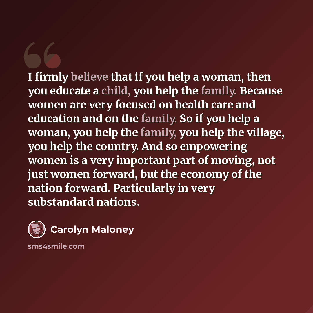 “I firmly believe that if you help a woman, then you educate a child, you help the family. Because women are very focused on health care and education and on the family. So if you help a woman, you help the family, you help the village, you help the country. And so empowering women is a very…” quote by Carolyn Maloney