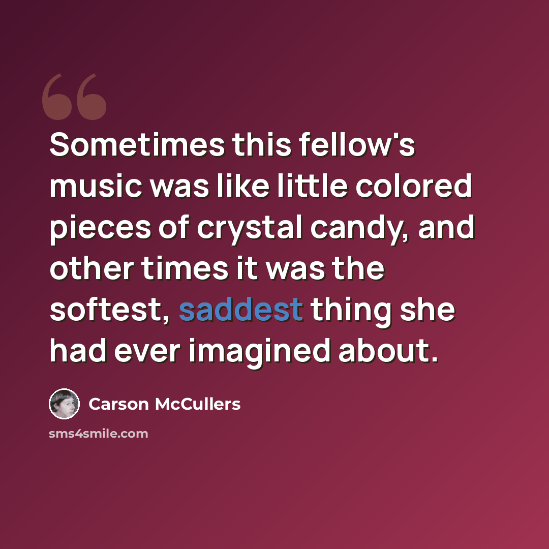 “Sometimes this fellow's music was like little colored pieces of crystal candy, and other times it was the softest, saddest thing she had ever imagined about.” quote by Carson McCullers