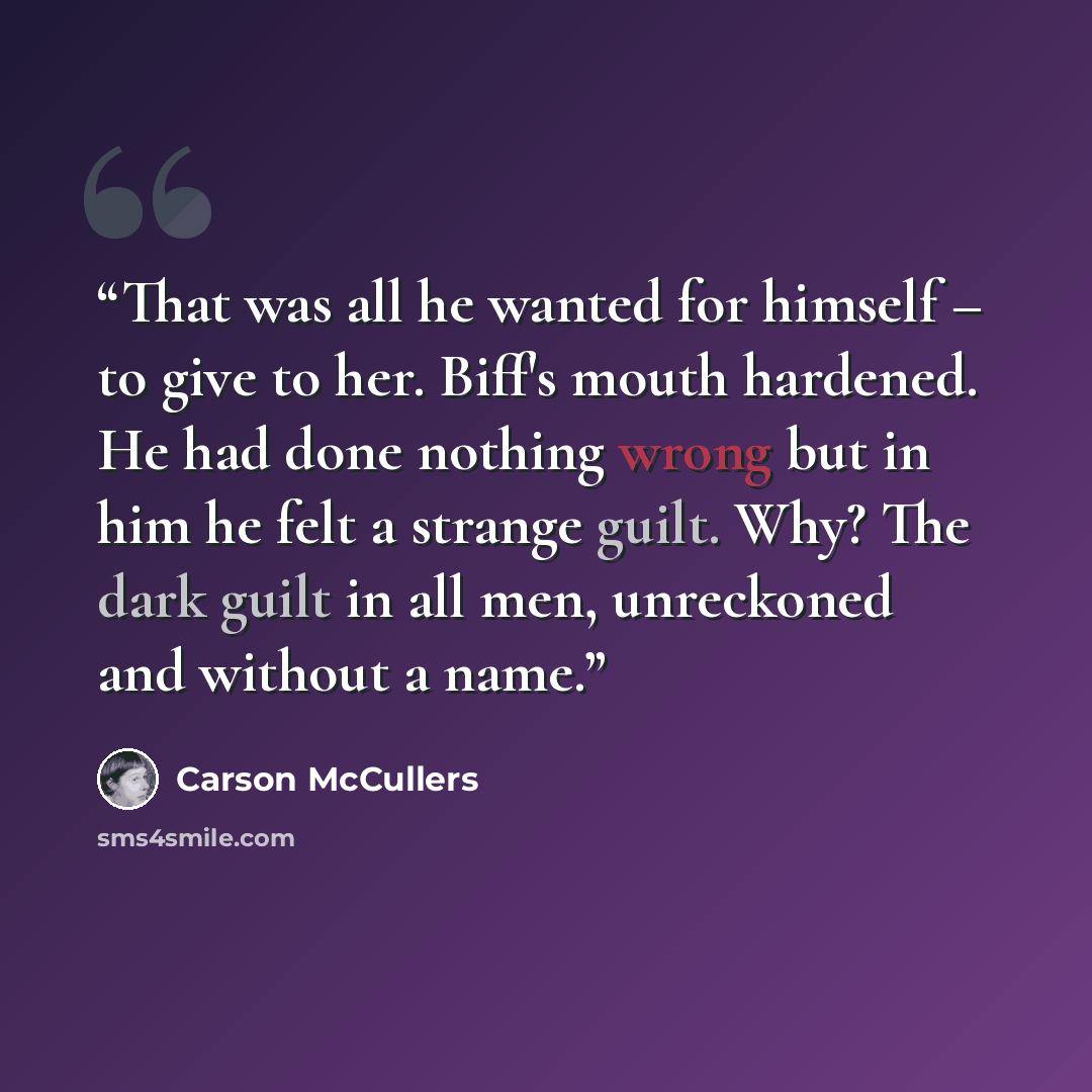 “That was all he wanted for himself – to give to her. Biff's mouth hardened. He had done nothing wrong but in him he felt a strange guilt. Why? The dark guilt in all men, unreckoned and without a name.” quote by Carson McCullers