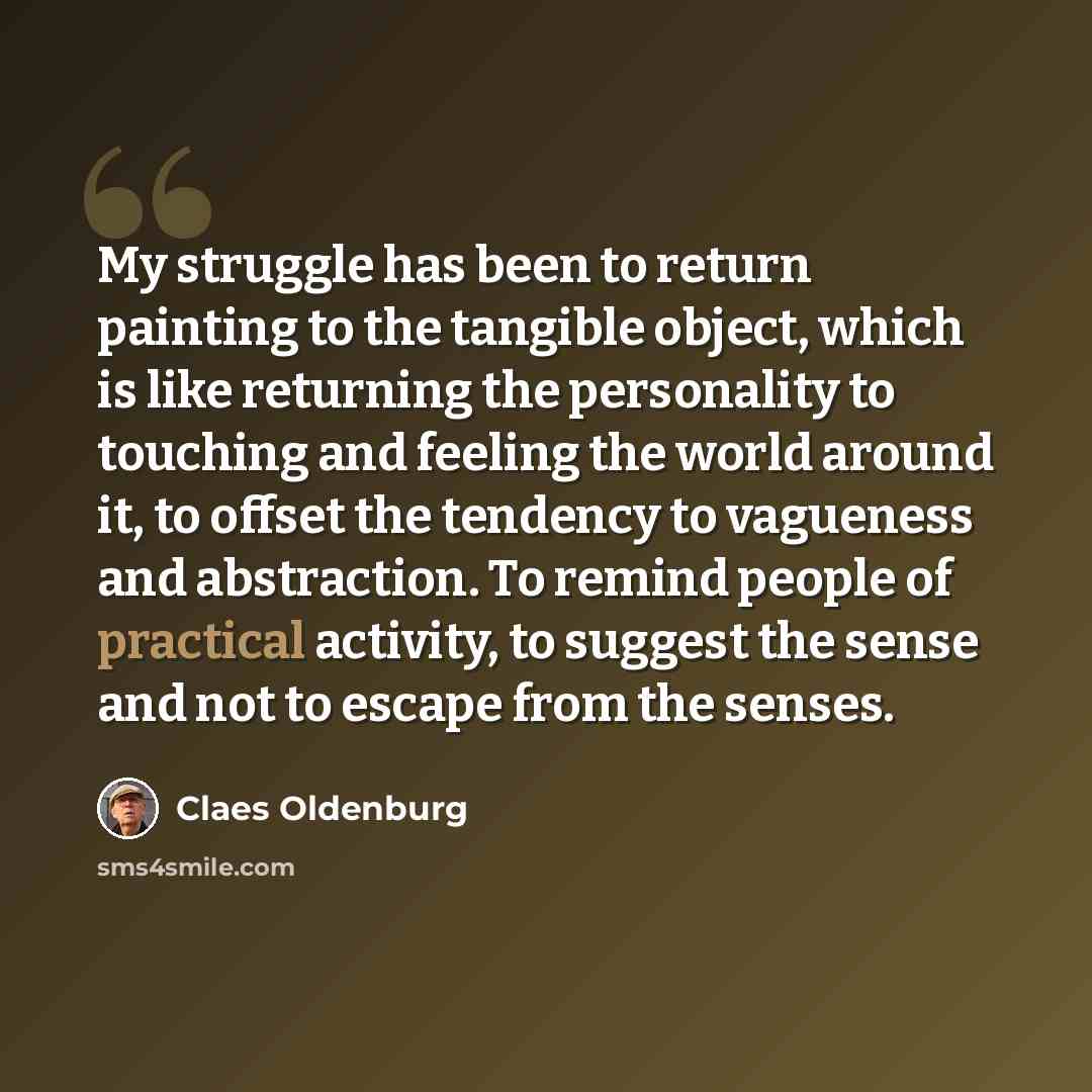 “My struggle has been to return painting to the tangible object, which is like returning the personality to touching and feeling the world around it, to offset the tendency to vagueness and abstraction. To remind people of practical activity, to suggest the sense and not to escape from the senses.” quote by Claes Oldenburg