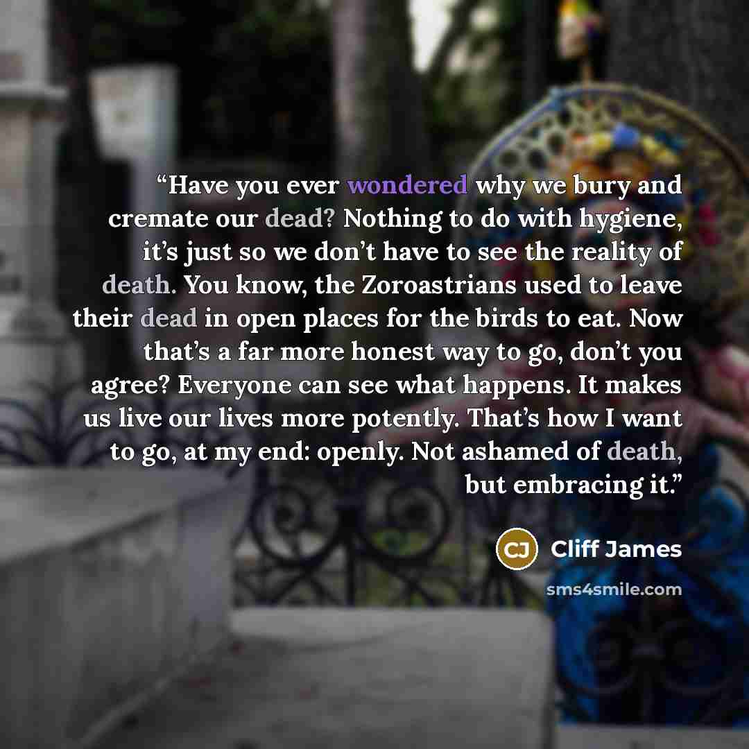 “Have you ever wondered why we bury and cremate our dead? Nothing to do with hygiene, it’s just so we don’t have to see the reality of death. You know, the Zoroastrians used to leave their dead in open places for the birds to eat. Now that’s a far more honest way to go, don’t you agree? Everyone…” quote by Cliff James