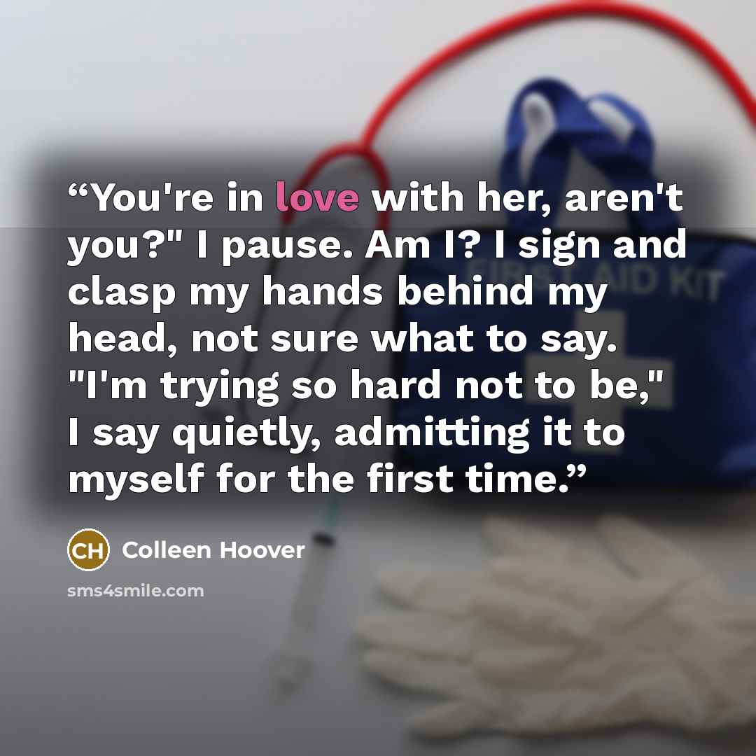 “You're in love with her, aren't you?" I pause. Am I? I sign and clasp my hands behind my head, not sure what to say. "I'm trying so hard not to be," I say quietly, admitting it to myself for the first time.” quote by Colleen Hoover