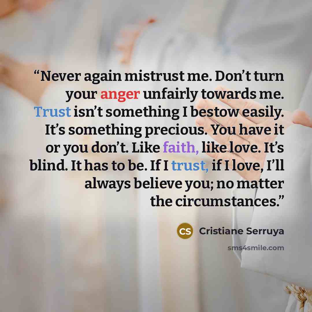 “Never again mistrust me. Don’t turn your anger unfairly towards me. Trust isn’t something I bestow easily. It’s something precious. You have it or you don’t. Like faith, like love. It’s blind. It has to be. If I trust, if I love, I’ll always believe you; no matter the circumstances.” quote by Cristiane Serruya