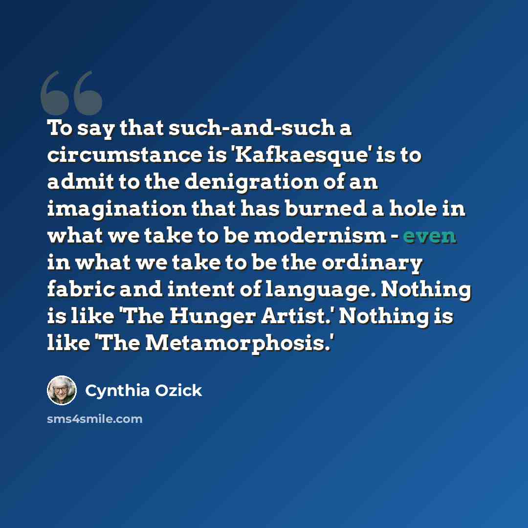 “To say that such-and-such a circumstance is 'Kafkaesque' is to admit to the denigration of an imagination that has burned a hole in what we take to be modernism - even in what we take to be the ordinary fabric and intent of language. Nothing is like 'The Hunger Artist.' Nothing is like 'The…” quote by Cynthia Ozick