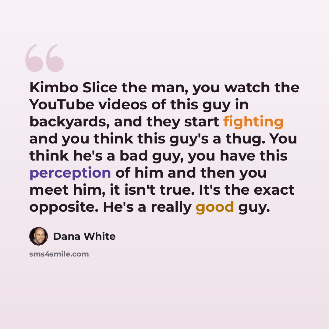 “Kimbo Slice the man, you watch the YouTube videos of this guy in backyards, and they start fighting and you think this guy's a thug. You think he's a bad guy, you have this perception of him and then you meet him, it isn't true. It's the exact opposite. He's a really good guy.” quote by Dana White