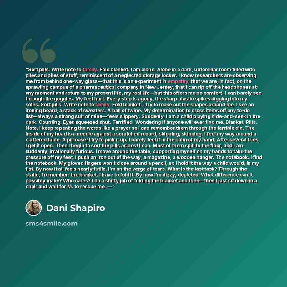 “Sort pills. Write note to family. Fold blanket. I am alone. Alone in a dark, unfamiliar room filled with piles and piles of stuff, reminiscent of a neglected storage locker. I know researchers are observing me from behind one-way glass—that this is an experiment in empathy, that we are, in fact…” quote by Dani Shapiro