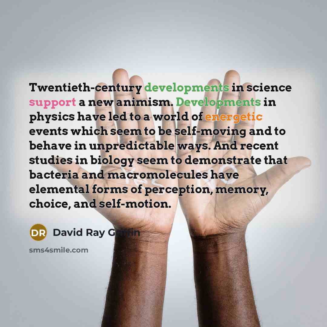 “Twentieth-century developments in science support a new animism. Developments in physics have led to a world of energetic events which seem to be self-moving and to behave in unpredictable ways. And recent studies in biology seem to demonstrate that bacteria and macromolecules have elemental forms…” quote by David Ray Griffin