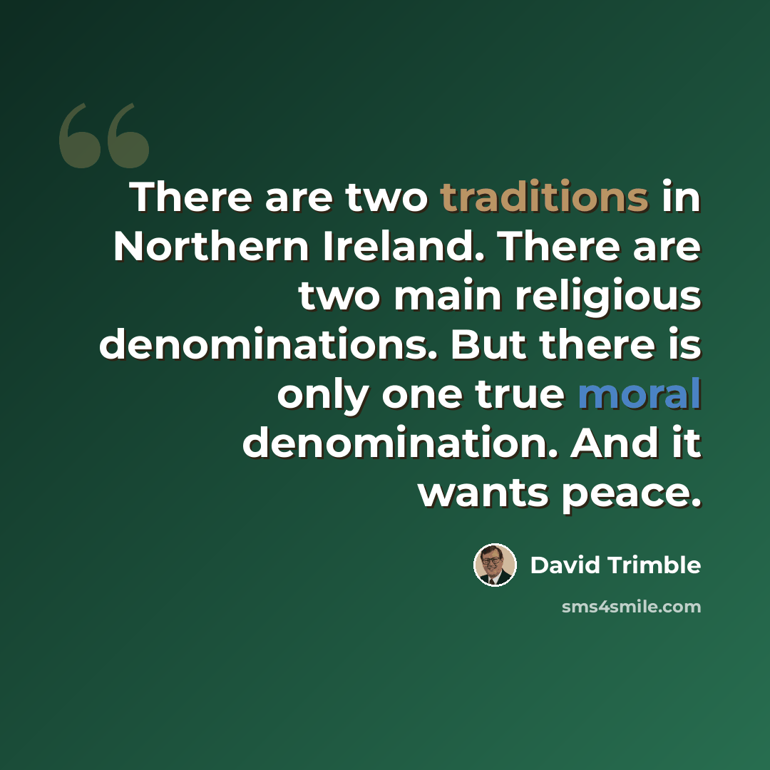 “There are two traditions in Northern Ireland. There are two main religious denominations. But there is only one true moral denomination. And it wants peace.” quote by David Trimble