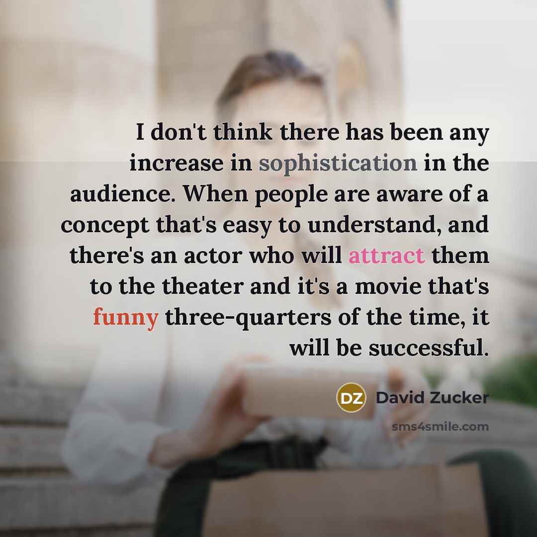 “I don't think there has been any increase in sophistication in the audience. When people are aware of a concept that's easy to understand, and there's an actor who will attract them to the theater and it's a movie that's funny three-quarters of the time, it will be successful.” quote by David Zucker