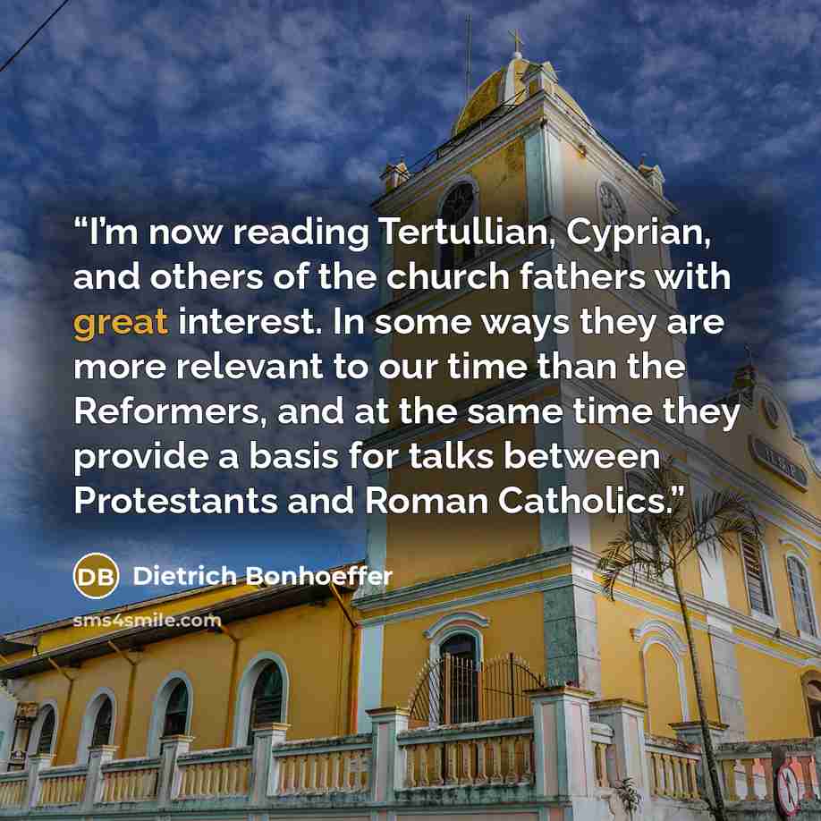 “I’m now reading Tertullian, Cyprian, and others of the church fathers with great interest. In some ways they are more relevant to our time than the Reformers, and at the same time they provide a basis for talks between Protestants and Roman Catholics.” quote by Dietrich Bonhoeffer