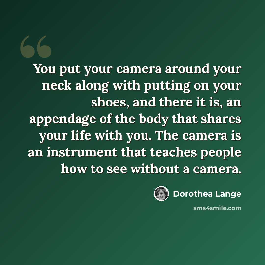 “You put your camera around your neck along with putting on your shoes, and there it is, an appendage of the body that shares your life with you. The camera is an instrument that teaches people how to see without a camera.” quote by Dorothea Lange