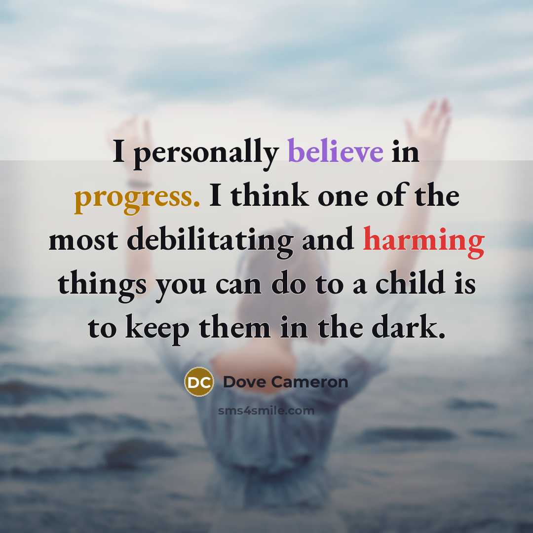 “I personally believe in progress. I think one of the most debilitating and harming things you can do to a child is to keep them in the dark.” quote by Dove Cameron