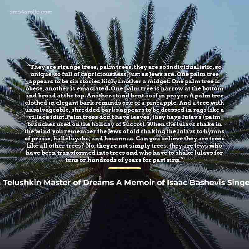“They are strange trees, palm trees, they are so individualistic, so unique, so full of capriciousness, just as Jews are. One palm tree appears to be six stories high, another a midget. One palm tree is obese, another is emaciated. One palm tree is narrow at the bottom and broad at the top. Another…” quote by Dvorah Telushkin Master of Dreams A Memoir of Isaac Bashevis Singer 1997 2004