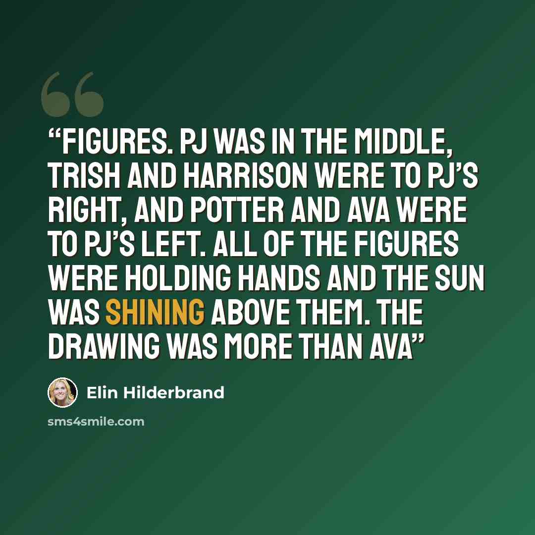 “figures. PJ was in the middle, Trish and Harrison were to PJ’s right, and Potter and Ava were to PJ’s left. All of the figures were holding hands and the sun was shining above them. The drawing was more than Ava” quote by Elin Hilderbrand