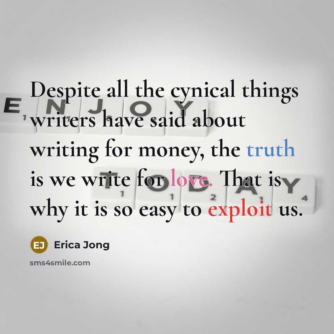 “Despite all the cynical things writers have said about writing for money, the truth is we write for love. That is why it is so easy to exploit us.” quote by Erica Jong