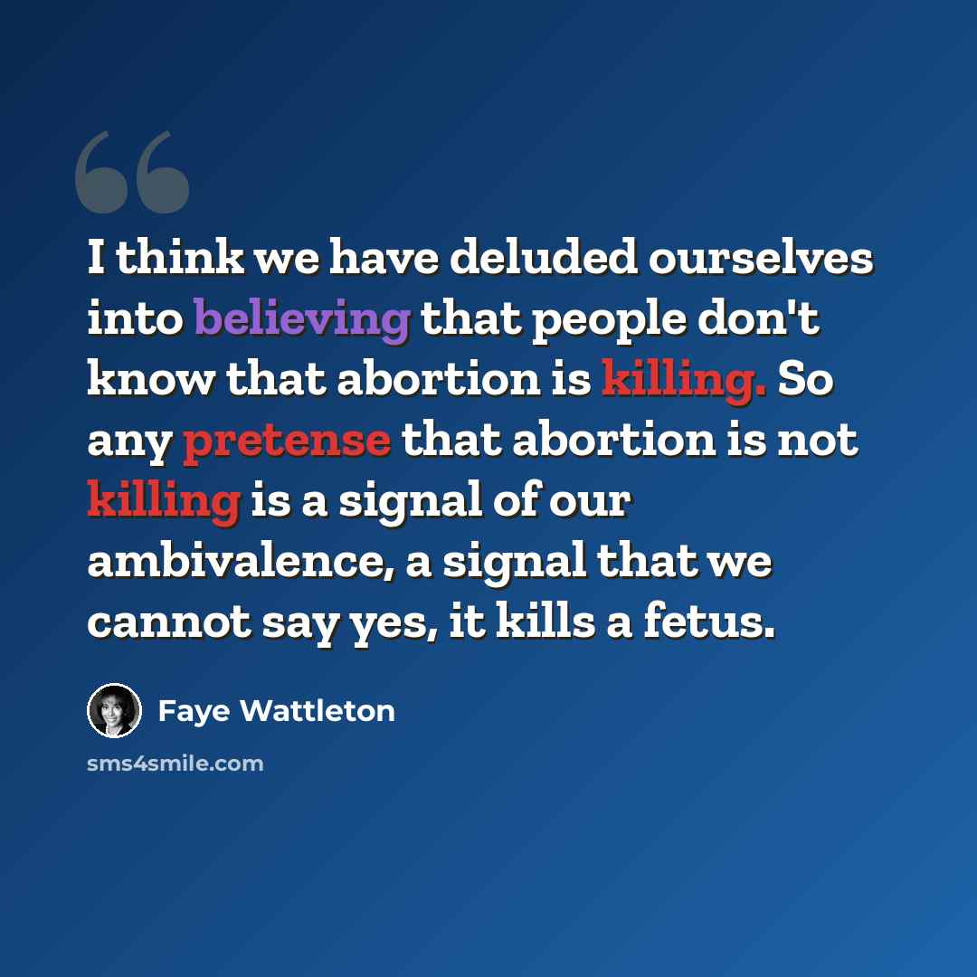 “I think we have deluded ourselves into believing that people don't know that abortion is killing. So any pretense that abortion is not killing is a signal of our ambivalence, a signal that we cannot say yes, it kills a fetus.” quote by Faye Wattleton