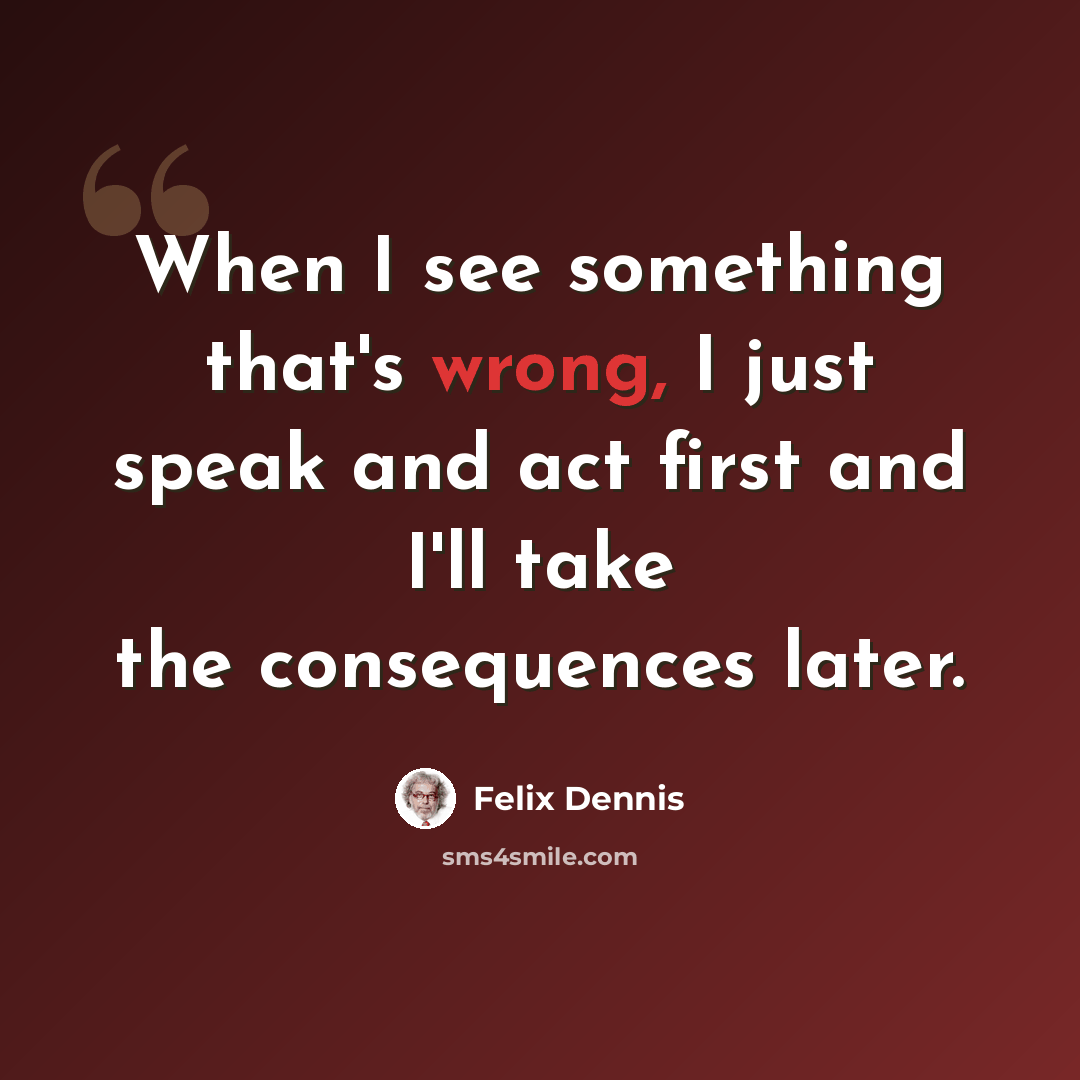 “When I see something that's wrong, I just speak and act first and I'll take the consequences later.” quote by Felix Dennis