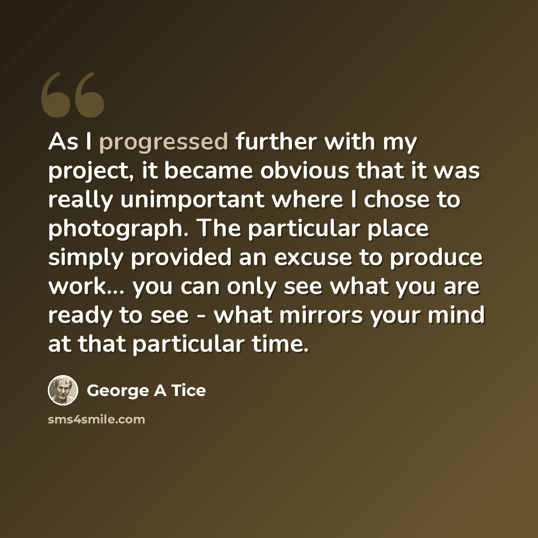 “As I progressed further with my project, it became obvious that it was really unimportant where I chose to photograph. The particular place simply provided an excuse to produce work... you can only see what you are ready to see - what mirrors your mind at that particular time.” quote by George A Tice