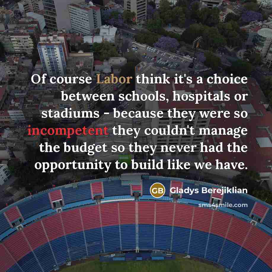 “Of course Labor think it's a choice between schools, hospitals or stadiums - because they were so incompetent they couldn't manage the budget so they never had the opportunity to build like we have.” quote by Gladys Berejiklian