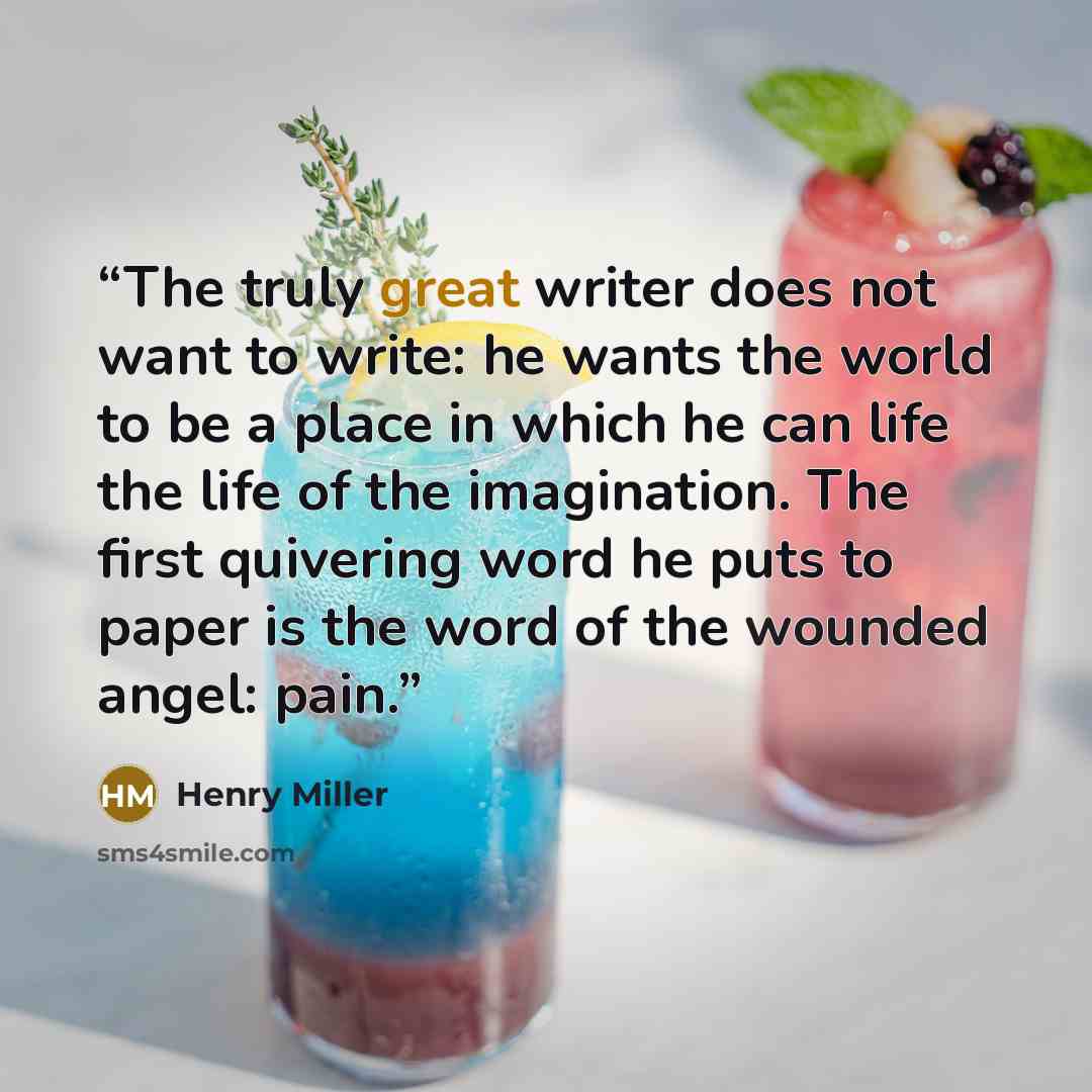“The truly great writer does not want to write: he wants the world to be a place in which he can life the life of the imagination. The first quivering word he puts to paper is the word of the wounded angel: pain.” quote by Henry Miller