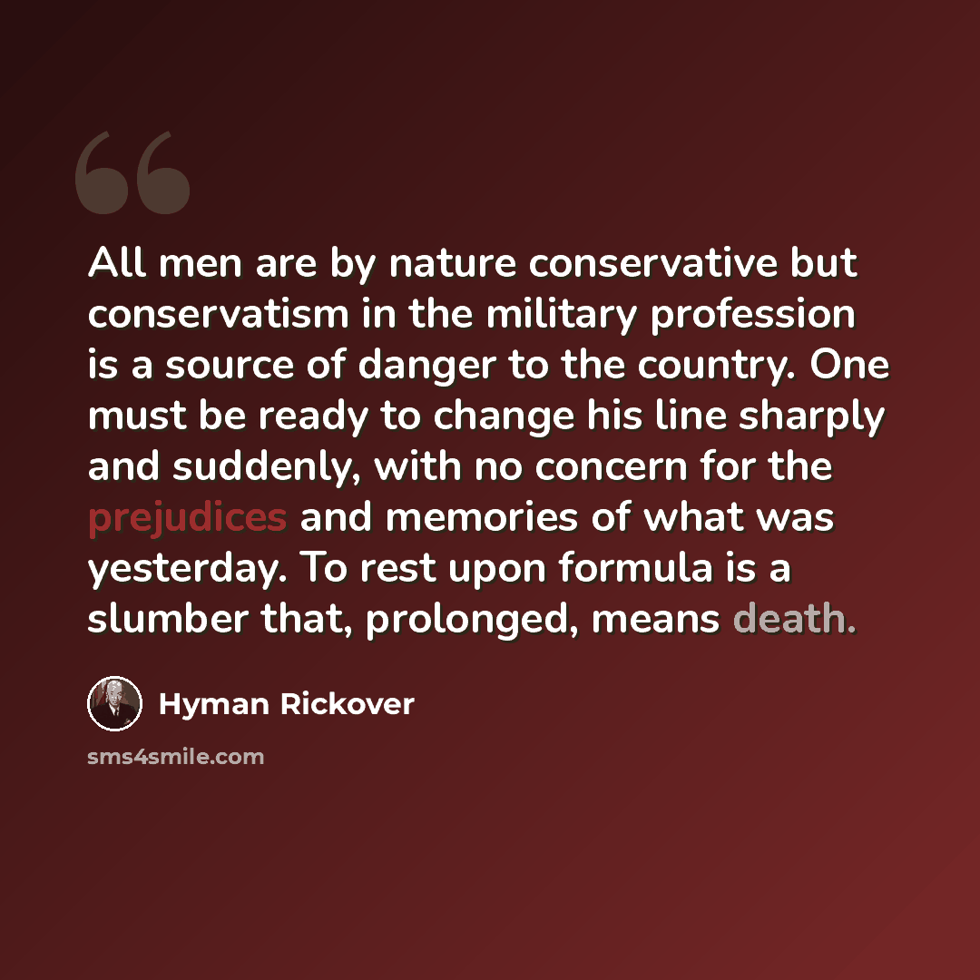 “All men are by nature conservative but conservatism in the military profession is a source of danger to the country. One must be ready to change his line sharply and suddenly, with no concern for the prejudices and memories of what was yesterday. To rest upon formula is a slumber that, prolonged…” quote by Hyman Rickover