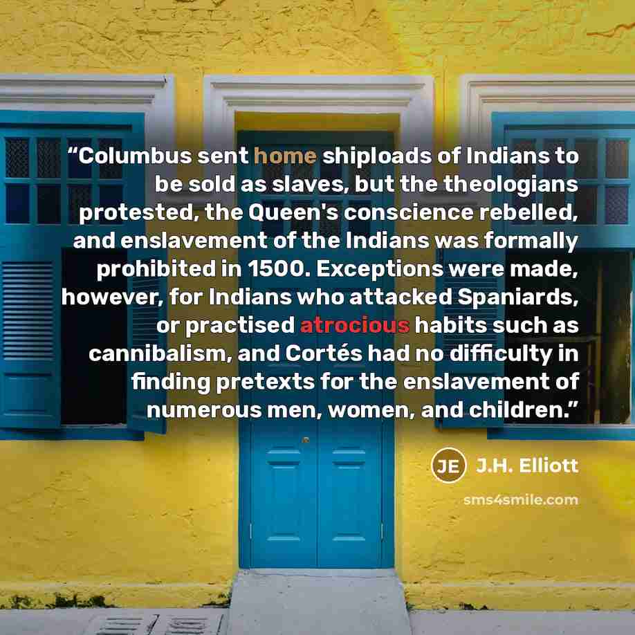 “Columbus sent home shiploads of Indians to be sold as slaves, but the theologians protested, the Queen's conscience rebelled, and enslavement of the Indians was formally prohibited in 1500. Exceptions were made, however, for Indians who attacked Spaniards, or practised atrocious habits such as…” quote by J.H. Elliott