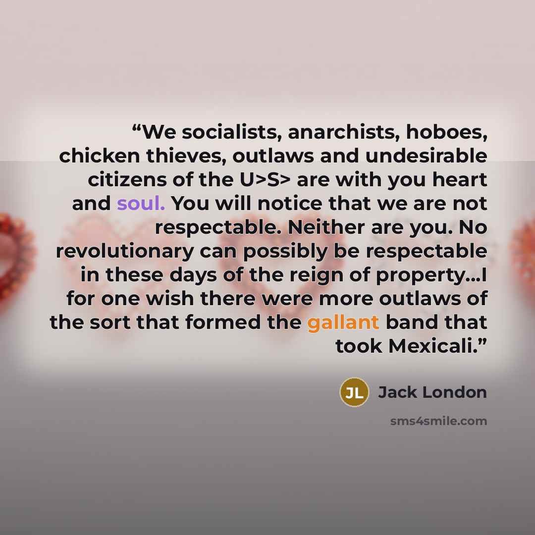 “We socialists, anarchists, hoboes, chicken thieves, outlaws and undesirable citizens of the U>S> are with you heart and soul. You will notice that we are not respectable. Neither are you. No revolutionary can possibly be respectable in these days of the reign of property…I for one wish there were…” quote by Jack London