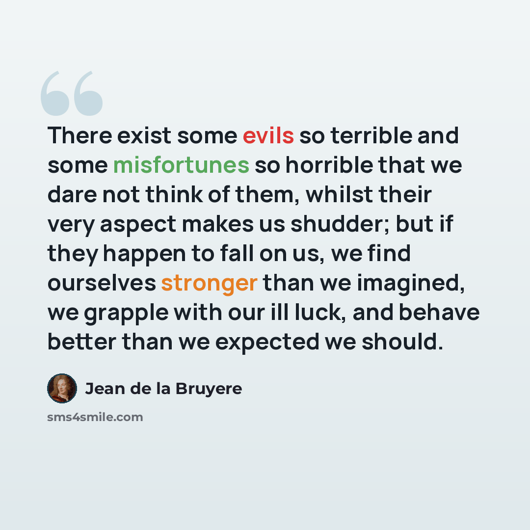 “There exist some evils so terrible and some misfortunes so horrible that we dare not think of them, whilst their very aspect makes us shudder; but if they happen to fall on us, we find ourselves stronger than we imagined, we grapple with our ill luck, and behave better than we expected we should.” quote by Jean de la Bruyere
