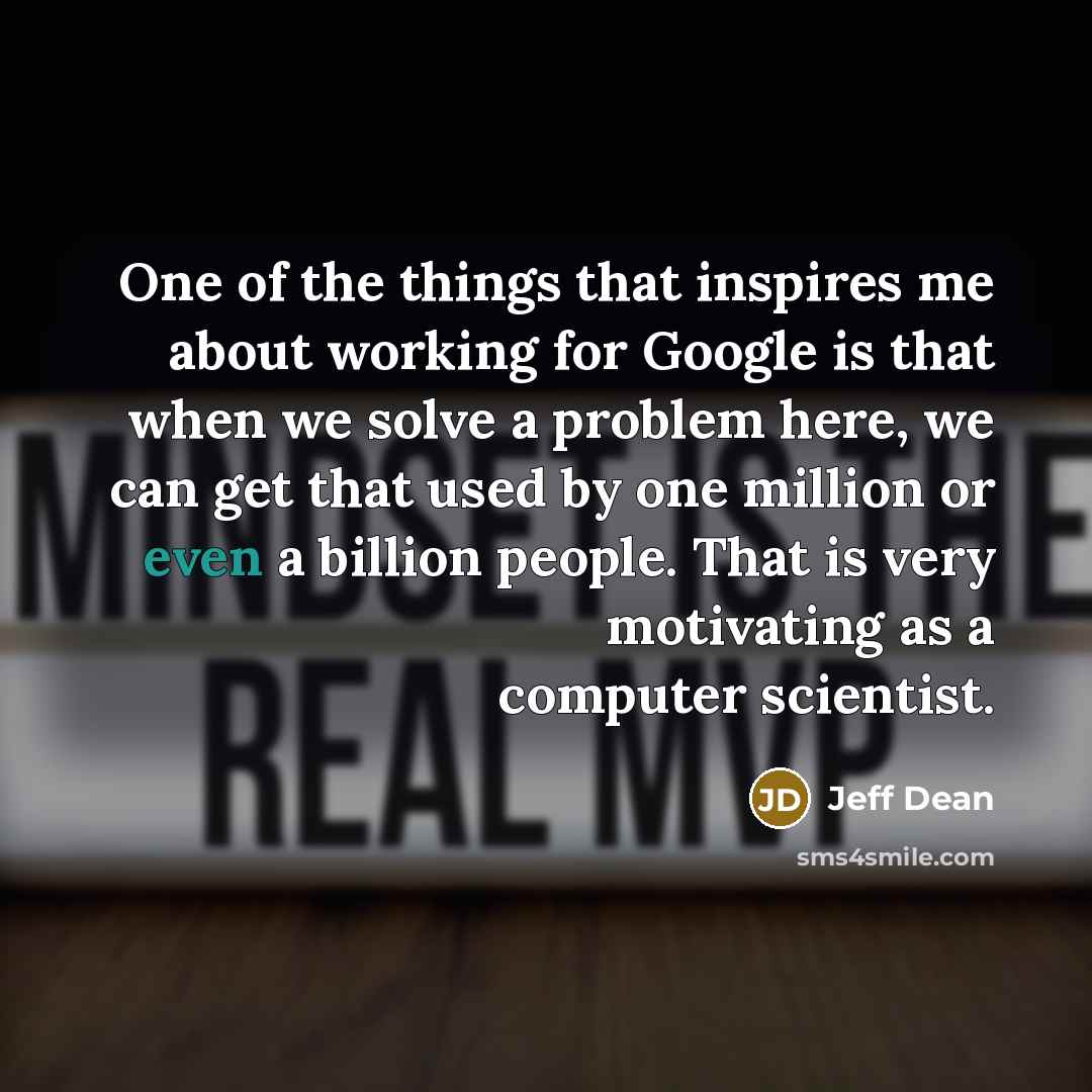 “One of the things that inspires me about working for Google is that when we solve a problem here, we can get that used by one million or even a billion people. That is very motivating as a computer scientist.” quote by Jeff Dean