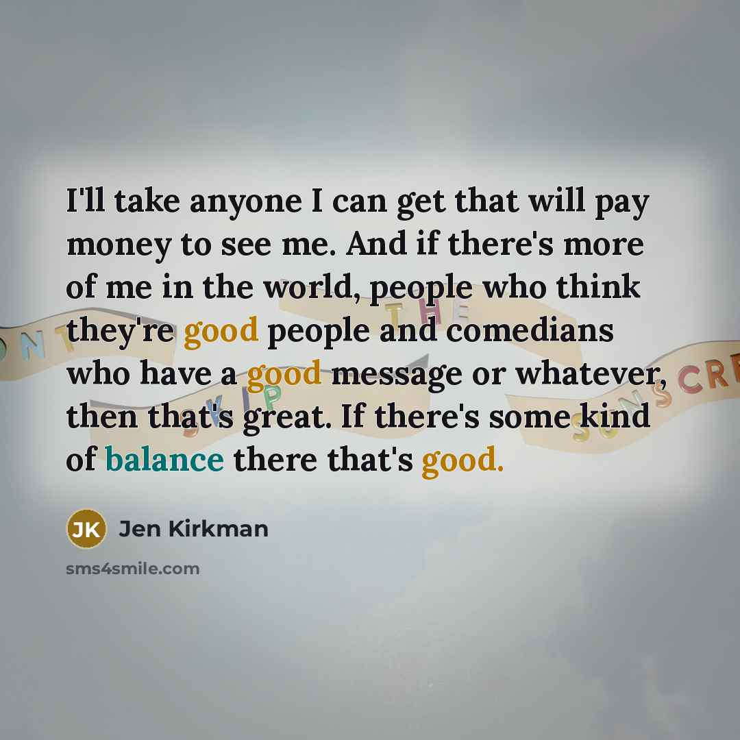 “I'll take anyone I can get that will pay money to see me. And if there's more of me in the world, people who think they're good people and comedians who have a good message or whatever, then that's great. If there's some kind of balance there that's good.” quote by Jen Kirkman
