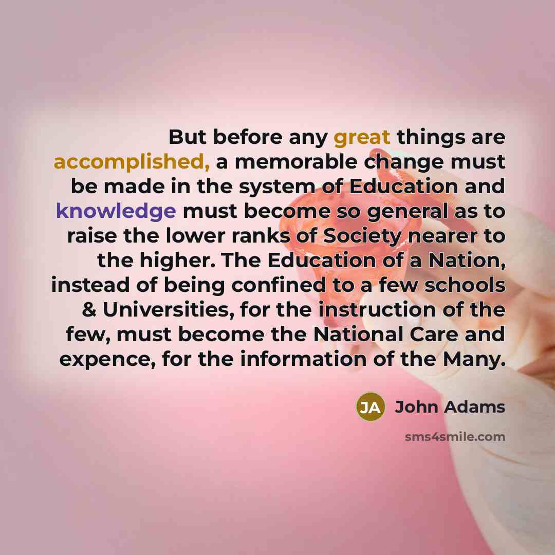 “But before any great things are accomplished, a memorable change must be made in the system of Education and knowledge must become so general as to raise the lower ranks of Society nearer to the higher. The Education of a Nation, instead of being confined to a few schools & Universities, for the…” quote by John Adams