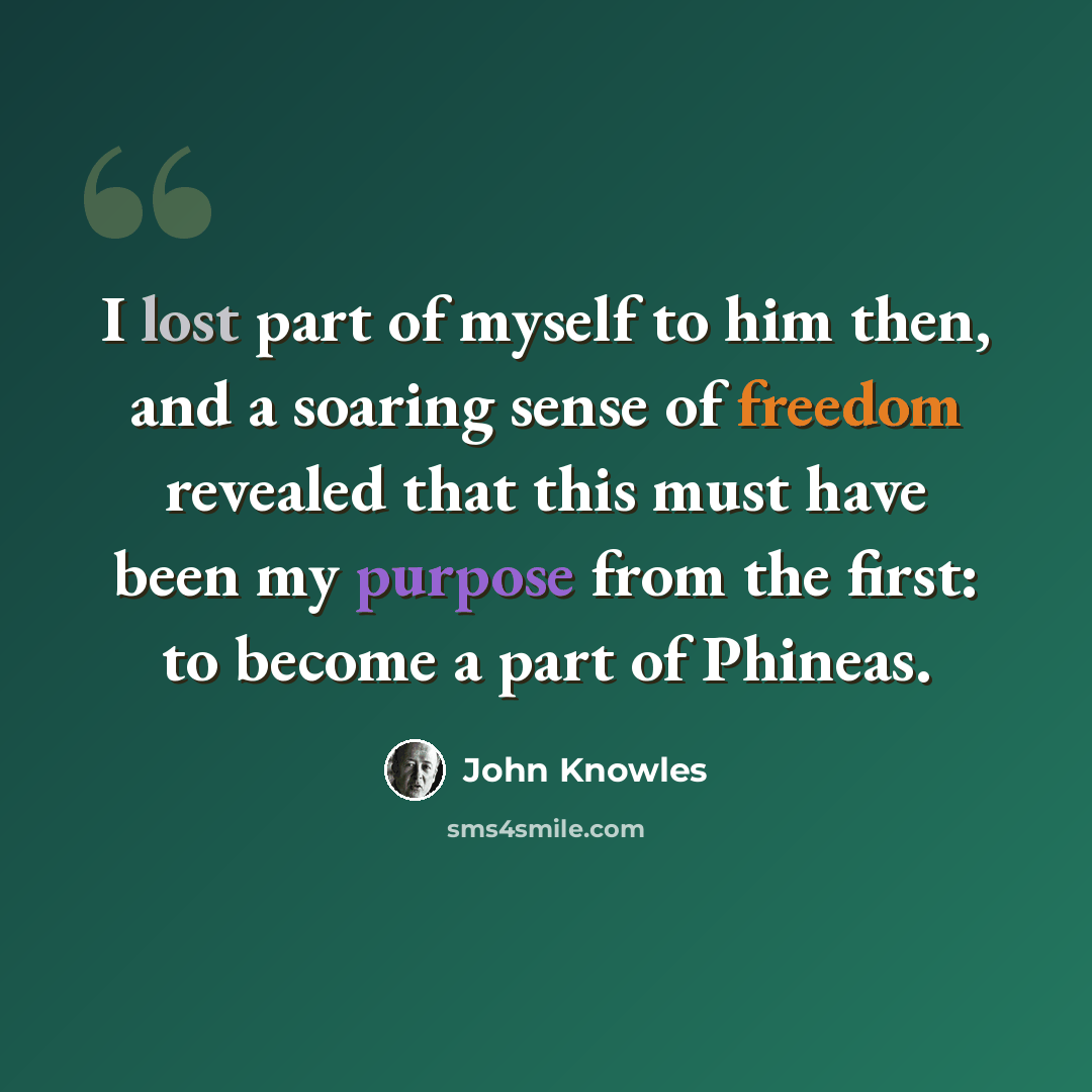 “I lost part of myself to him then, and a soaring sense of freedom revealed that this must have been my purpose from the first: to become a part of Phineas.” quote by John Knowles
