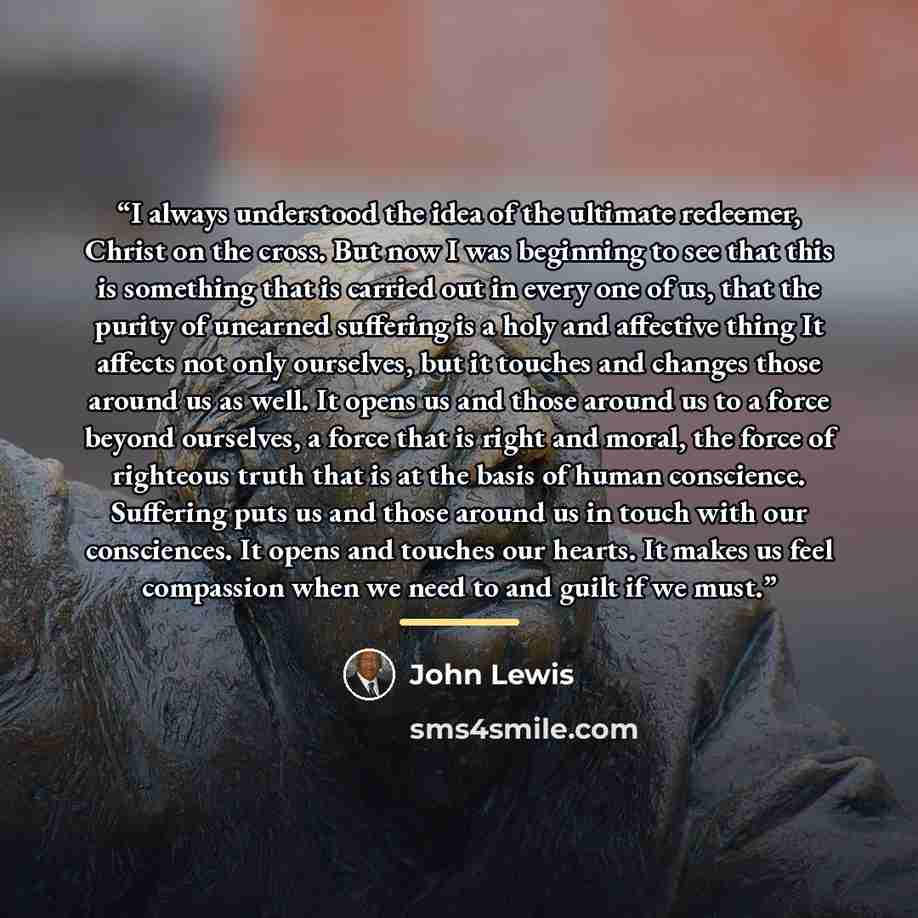 “I always understood the idea of the ultimate redeemer, Christ on the cross. But now I was beginning to see that this is something that is carried out in every one of us, that the purity of unearned suffering is a holy and affective thing It affects not only ourselves, but it touches and changes…” quote by John Lewis