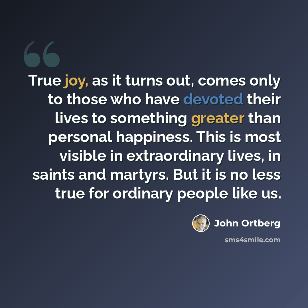 “True joy, as it turns out, comes only to those who have devoted their lives to something greater than personal happiness. This is most visible in extraordinary lives, in saints and martyrs. But it is no less true for ordinary people like us.” quote by John Ortberg
