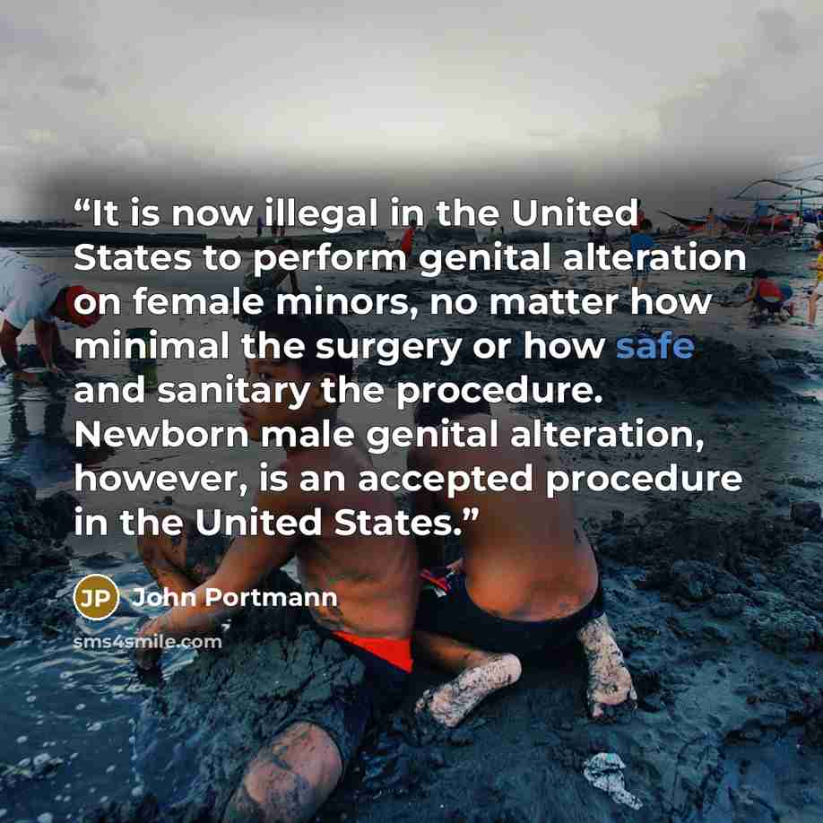 “It is now illegal in the United States to perform genital alteration on female minors, no matter how minimal the surgery or how safe and sanitary the procedure. Newborn male genital alteration, however, is an accepted procedure in the United States.” quote by John Portmann