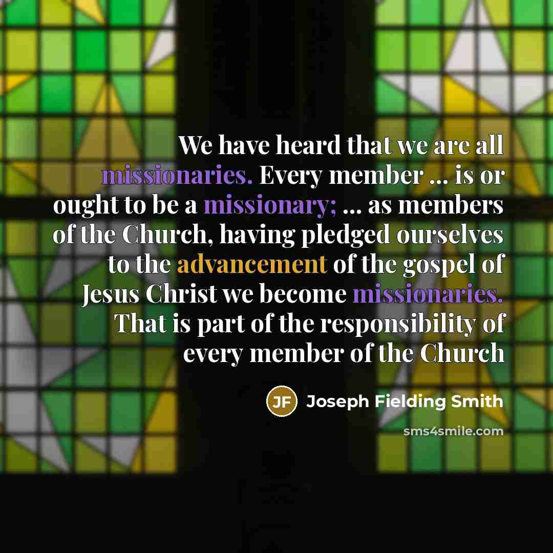 “We have heard that we are all missionaries. Every member ... is or ought to be a missionary; ... as members of the Church, having pledged ourselves to the advancement of the gospel of Jesus Christ we become missionaries. That is part of the responsibility of every member of the Church” quote by Joseph Fielding Smith