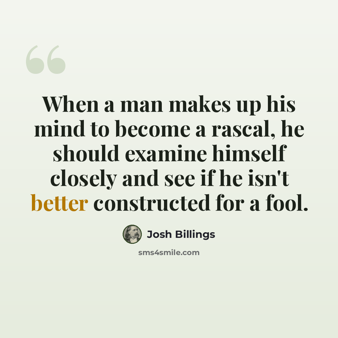 “When a man makes up his mind to become a rascal, he should examine himself closely and see if he isn't better constructed for a fool.” quote by Josh Billings