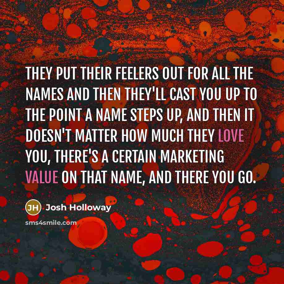 “They put their feelers out for all the names and then they'll cast you up to the point a name steps up, and then it doesn't matter how much they love you, there's a certain marketing value on that name, and there you go.” quote by Josh Holloway