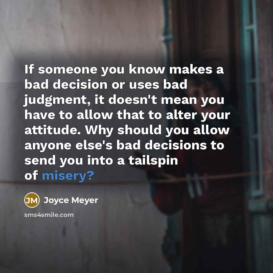“If someone you know makes a bad decision or uses bad judgment, it doesn't mean you have to allow that to alter your attitude. Why should you allow anyone else's bad decisions to send you into a tailspin of misery?” quote by Joyce Meyer