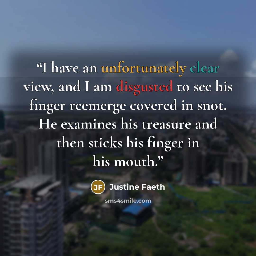 “I have an unfortunately clear view, and I am disgusted to see his finger reemerge covered in snot. He examines his treasure and then sticks his finger in his mouth.” quote by Justine Faeth