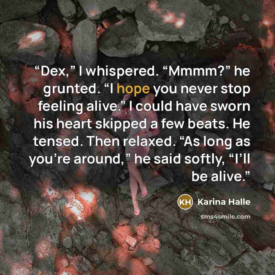 “Dex,” I whispered. “Mmmm?” he grunted. “I hope you never stop feeling alive.” I could have sworn his heart skipped a few beats. He tensed. Then relaxed. “As long as you’re around,” he said softly, “I’ll be alive.” quote by Karina Halle