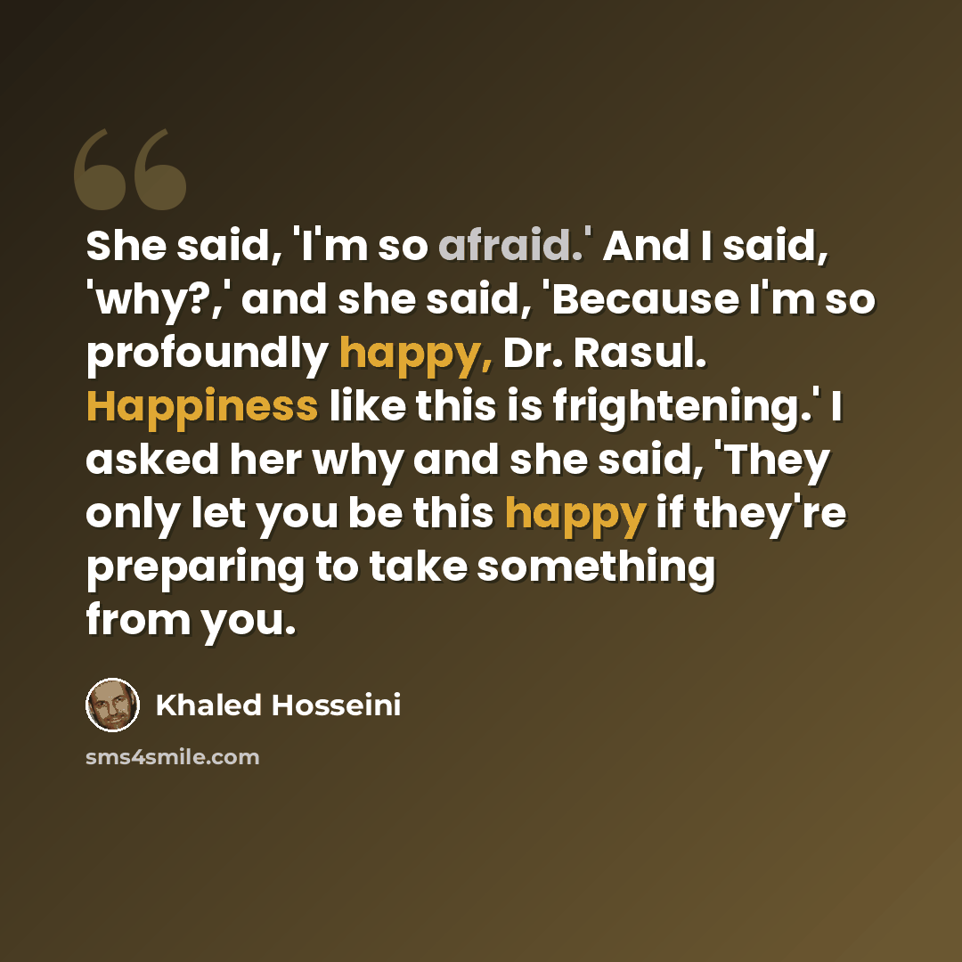 “She said, 'I'm so afraid.' And I said, 'why?,' and she said, 'Because I'm so profoundly happy, Dr. Rasul. Happiness like this is frightening.' I asked her why and she said, 'They only let you be this happy if they're preparing to take something from you.” quote by Khaled Hosseini