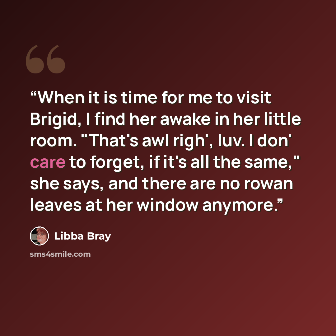 “When it is time for me to visit Brigid, I find her awake in her little room. "That's awl righ', luv. I don' care to forget, if it's all the same," she says, and there are no rowan leaves at her window anymore.” quote by Libba Bray