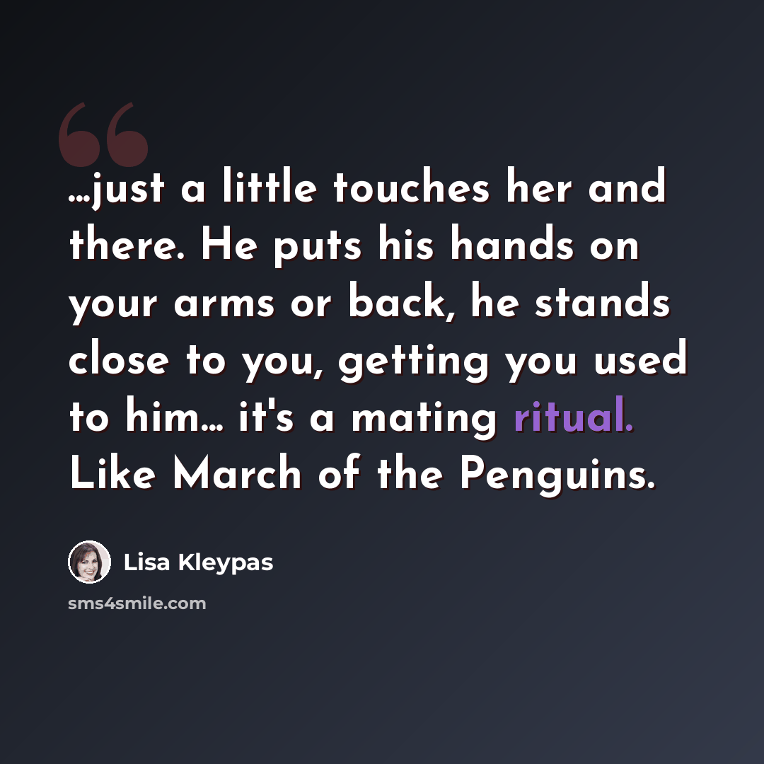 “...just a little touches her and there. He puts his hands on your arms or back, he stands close to you, getting you used to him... it's a mating ritual. Like March of the Penguins.” quote by Lisa Kleypas