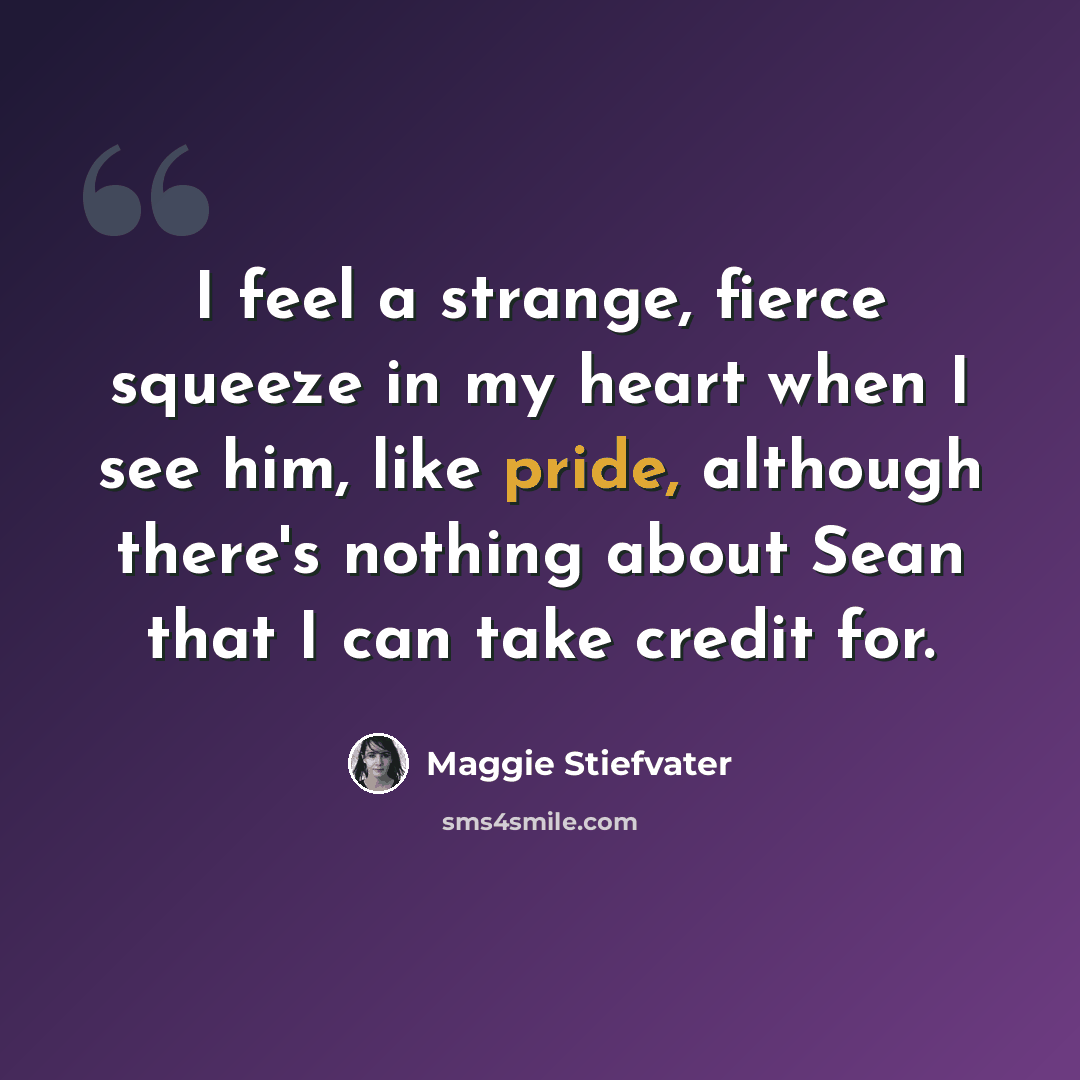“I feel a strange, fierce squeeze in my heart when I see him, like pride, although there's nothing about Sean that I can take credit for.” quote by Maggie Stiefvater