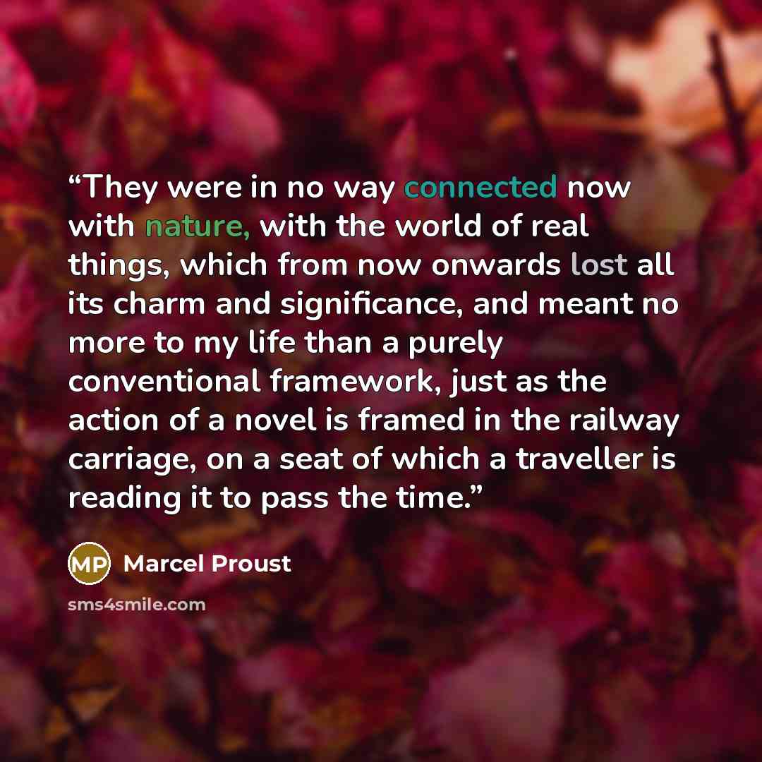 “They were in no way connected now with nature, with the world of real things, which from now onwards lost all its charm and significance, and meant no more to my life than a purely conventional framework, just as the action of a novel is framed in the railway carriage, on a seat of which a…” quote by Marcel Proust