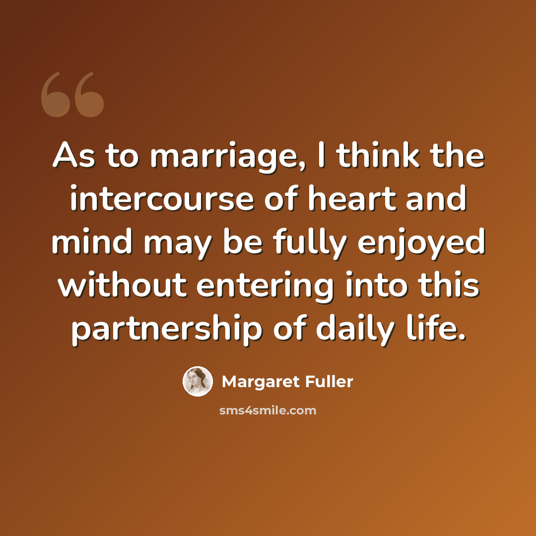 “As to marriage, I think the intercourse of heart and mind may be fully enjoyed without entering into this partnership of daily life.” quote by Margaret Fuller