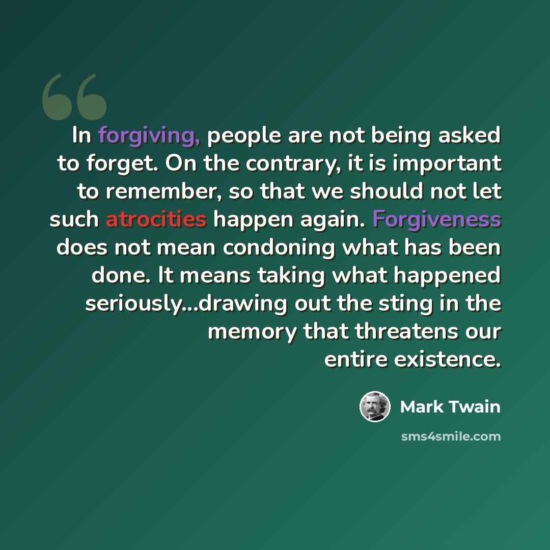 “In forgiving, people are not being asked to forget. On the contrary, it is important to remember, so that we should not let such atrocities happen again. Forgiveness does not mean condoning what has been done. It means taking what happened seriously...drawing out the sting in the memory that…” quote by Mark Twain