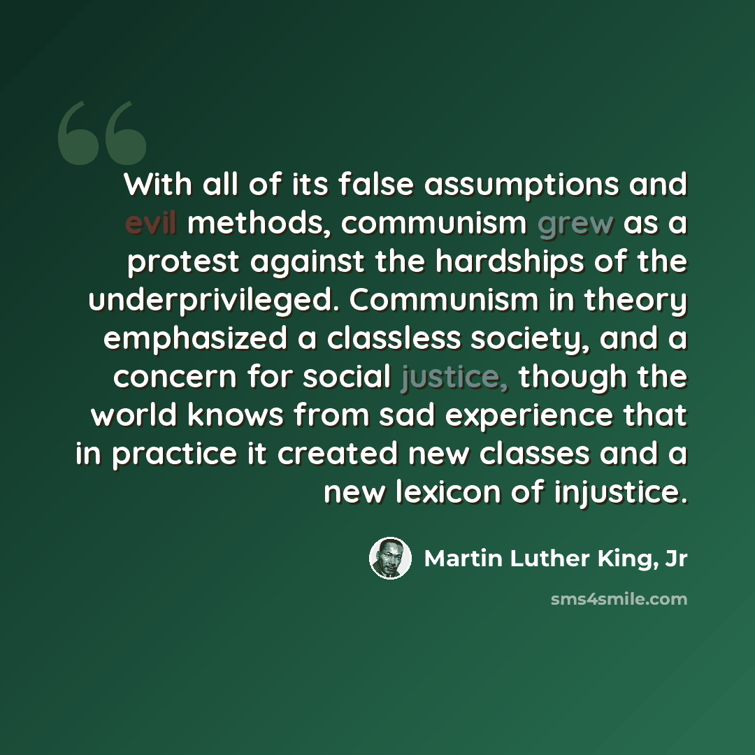 “With all of its false assumptions and evil methods, communism grew as a protest against the hardships of the underprivileged. Communism in theory emphasized a classless society, and a concern for social justice, though the world knows from sad experience that in practice it created new classes and…” quote by Martin Luther King, Jr