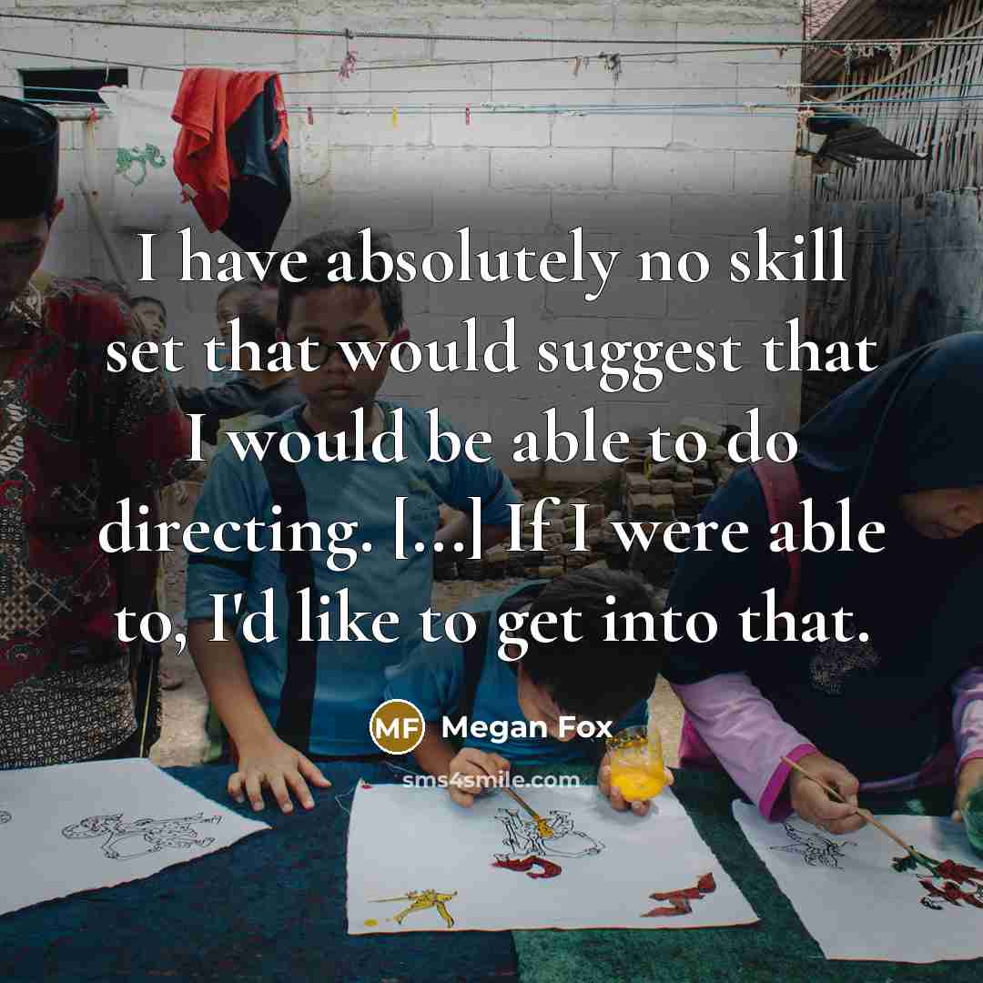 “I have absolutely no skill set that would suggest that I would be able to do directing. [...] If I were able to, I'd like to get into that.” quote by Megan Fox